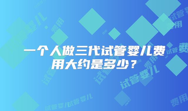 一个人做三代试管婴儿费用大约是多少?