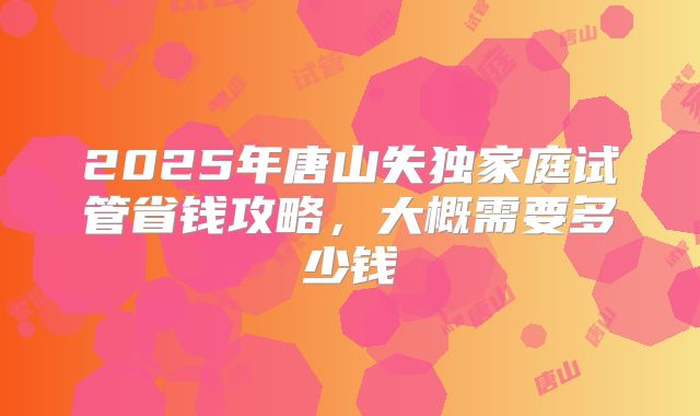 2025年唐山失独家庭试管省钱攻略，大概需要多少钱