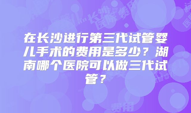 在长沙进行第三代试管婴儿手术的费用是多少？湖南哪个医院可以做三代试管？