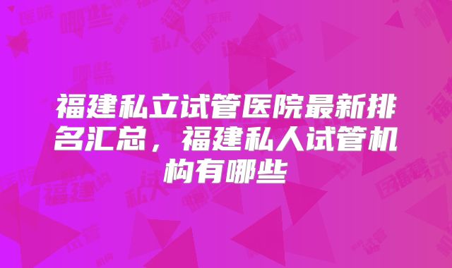 福建私立试管医院最新排名汇总,福建私人试管机构有哪些