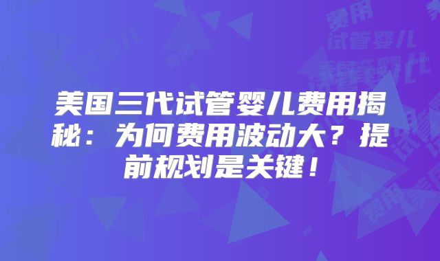 美国三代试管婴儿费用揭秘:为何费用波动大?提前规划是关键!
