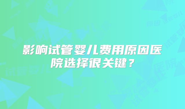 影响试管婴儿费用原因医院选择很关键？
