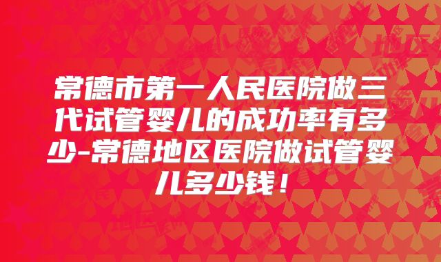 常德市第一人民医院做三代试管婴儿的成功率有多少-常德地区医院做试管婴儿多少钱！