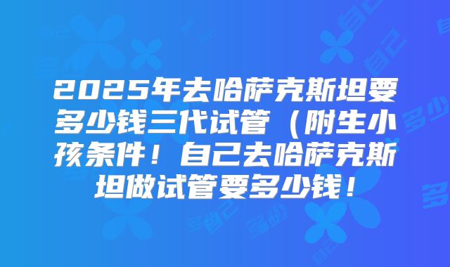 2025年去哈萨克斯坦要多少钱三代试管（附生小孩条件！自己去哈萨克斯坦做试管要多少钱！