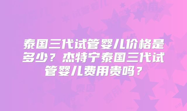 泰国三代试管婴儿价格是多少？杰特宁泰国三代试管婴儿费用贵吗？