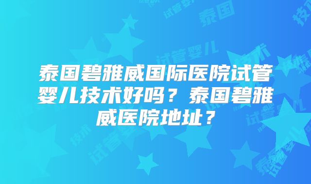 泰国碧雅威国际医院试管婴儿技术好吗?泰国碧雅威医院地址?