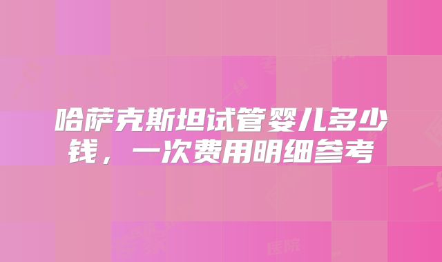 哈萨克斯坦试管婴儿多少钱,一次费用明细参考