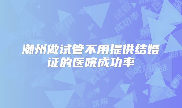 潮州做试管不用提供结婚证的医院成功率