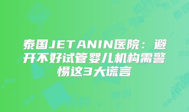 泰国JETANIN医院:避开不好试管婴儿机构需警惕这3大谎言