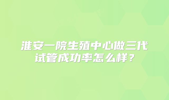 淮安一院生殖中心做三代试管成功率怎么样？