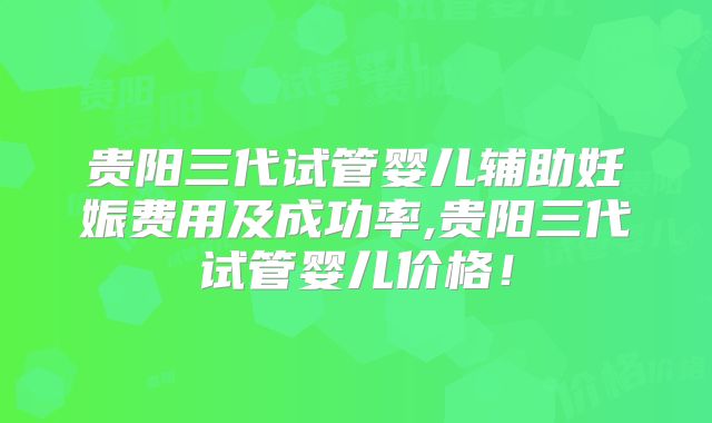 贵阳三代试管婴儿辅助妊娠费用及成功率,贵阳三代试管婴儿价格！