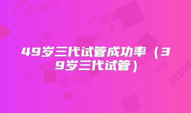 49岁三代试管成功率（39岁三代试管）