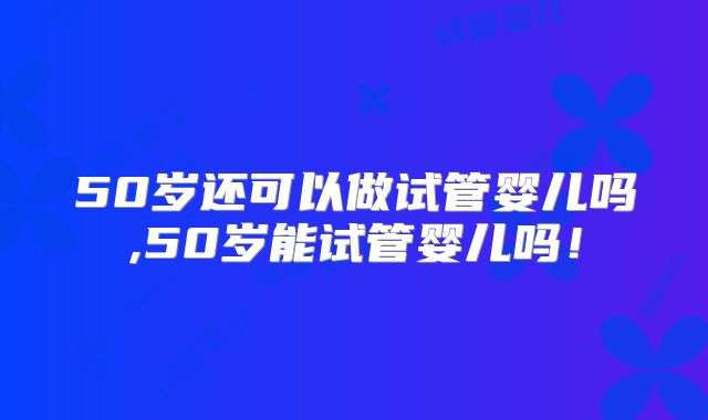 50岁还可以做试管婴儿吗,50岁能试管婴儿吗!