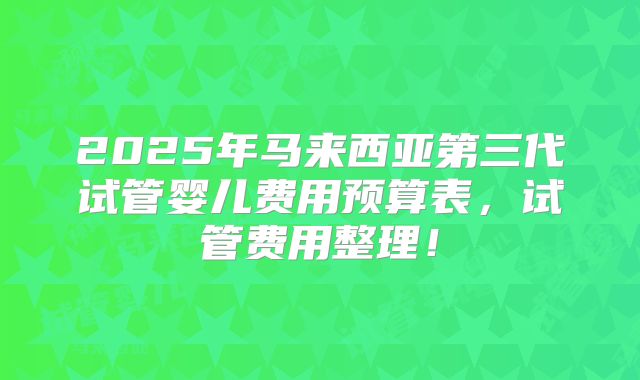 2025年马来西亚第三代试管婴儿费用预算表,试管费用整理!