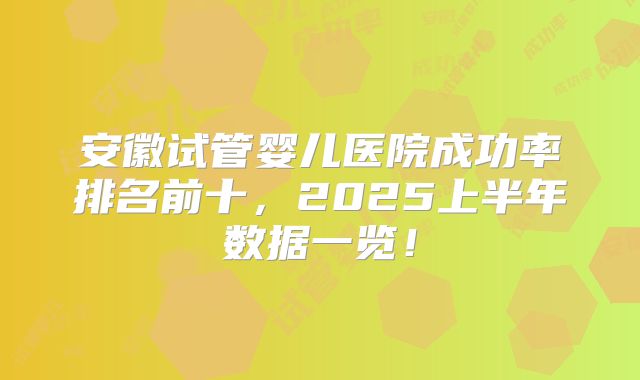 安徽试管婴儿医院成功率排名前十，2025上半年数据一览！