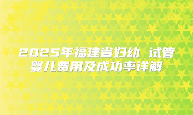 2025年福建省妇幼 试管婴儿费用及成功率详解