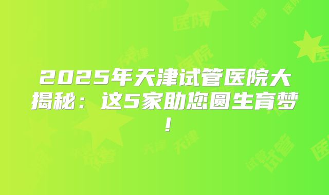 2025年天津试管医院大揭秘：这5家助您圆生育梦！