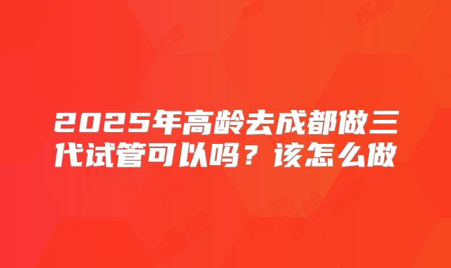 2025年高龄去成都做三代试管可以吗？该怎么做