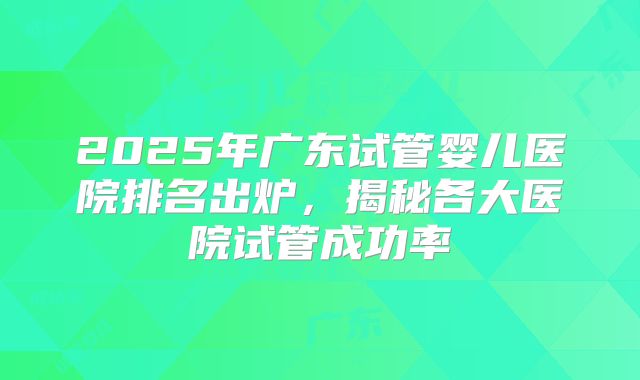 2025年广东试管婴儿医院排名出炉，揭秘各大医院试管成功率