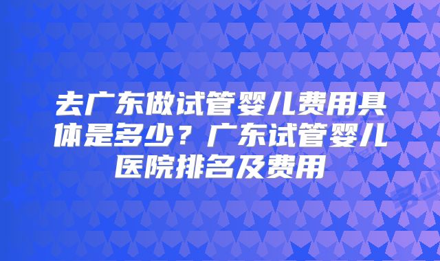 去广东做试管婴儿费用具体是多少？广东试管婴儿医院排名及费用