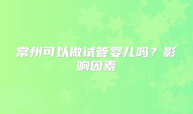 常州可以做试管婴儿吗?影响因素