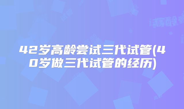 42岁高龄尝试三代试管(40岁做三代试管的经历)