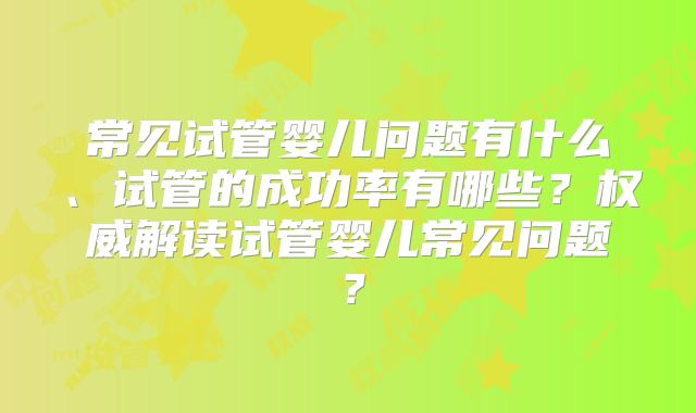 常见试管婴儿问题有什么、试管的成功率有哪些？权威解读试管婴儿常见问题？