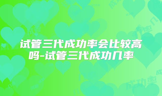 试管三代成功率会比较高吗-试管三代成功几率