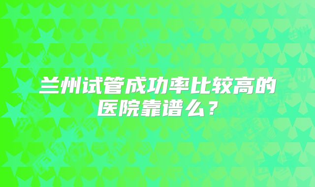 兰州试管成功率比较高的医院靠谱么?