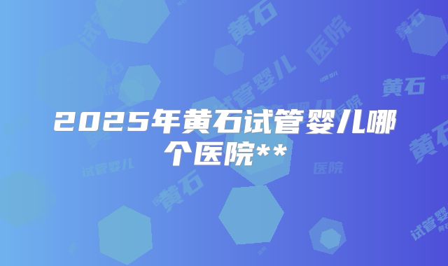 2025年黄石试管婴儿哪个医院**