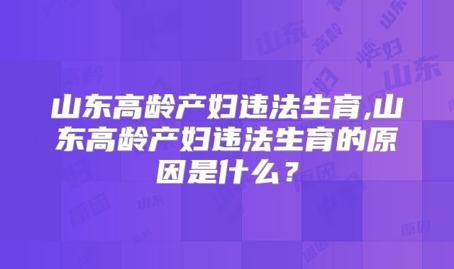 山东高龄产妇违法生育,山东高龄产妇违法生育的原因是什么？
