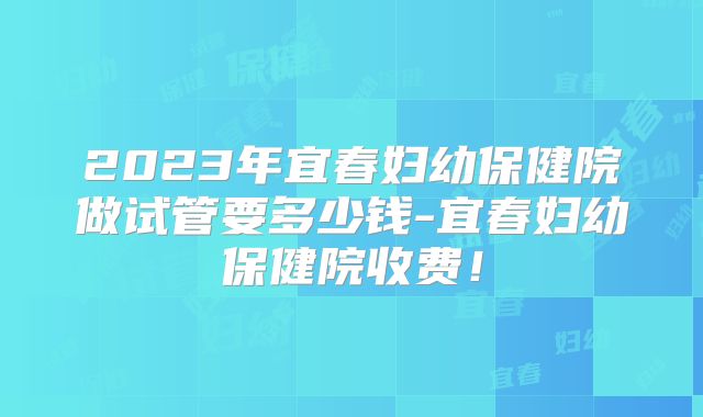2023年宜春妇幼保健院做试管要多少钱-宜春妇幼保健院收费!