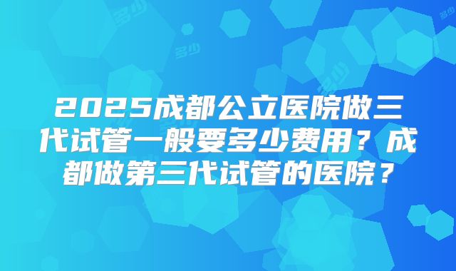 2025成都公立医院做三代试管一般要多少费用？成都做第三代试管的医院？