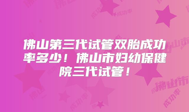 佛山第三代试管双胎成功率多少!佛山市妇幼保健院三代试管!