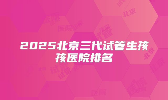 2025北京三代试管生孩孩医院排名