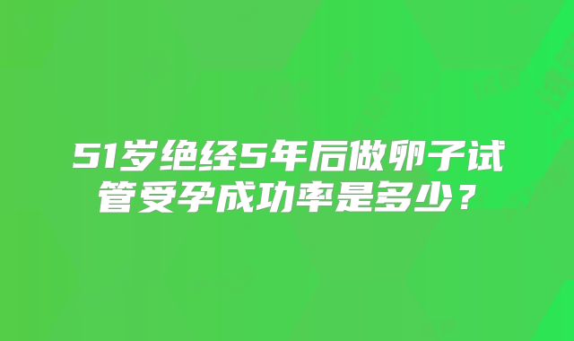 51岁绝经5年后做卵子试管受孕成功率是多少？
