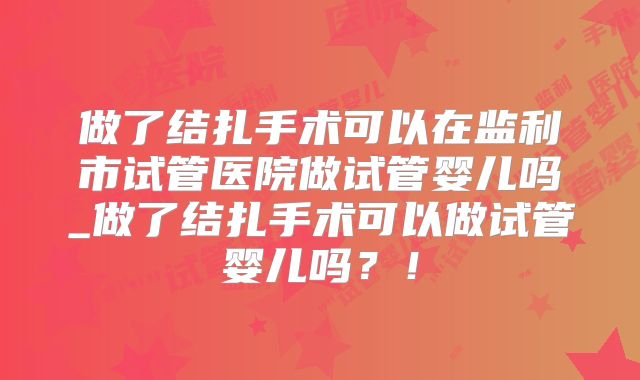 做了结扎手术可以在监利市试管医院做试管婴儿吗_做了结扎手术可以做试管婴儿吗？！