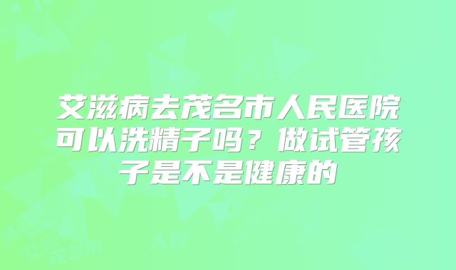 艾滋病去茂名市人民医院可以洗精子吗？做试管孩子是不是健康的
