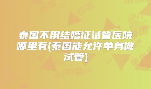 泰国不用结婚证试管医院哪里有(泰国能允许单身做试管)