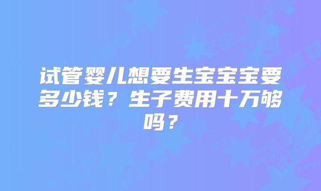 试管婴儿想要生宝宝宝要多少钱？生子费用十万够吗？