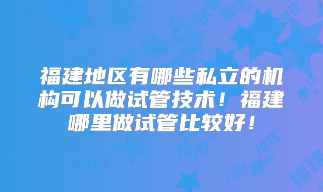 福建地区有哪些私立的机构可以做试管技术！福建哪里做试管比较好！