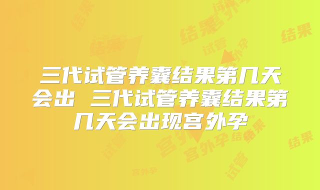 三代试管养囊结果第几天会出 三代试管养囊结果第几天会出现宫外孕
