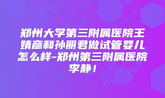 郑州大学第三附属医院王婧彦和孙丽君做试管婴儿怎么样-郑州第三附属医院李静!