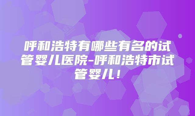 呼和浩特有哪些有名的试管婴儿医院-呼和浩特市试管婴儿！
