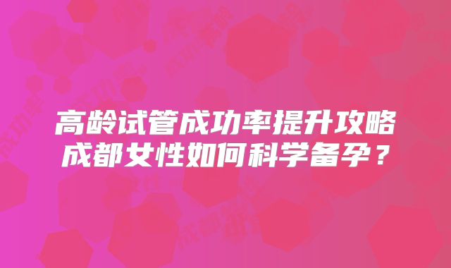 高龄试管成功率提升攻略成都女性如何科学备孕？