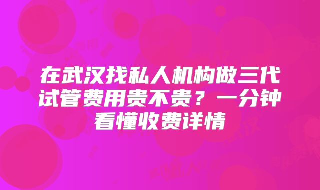 在武汉找私人机构做三代试管费用贵不贵？一分钟看懂收费详情