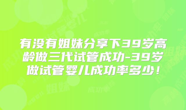 有没有姐妹分享下39岁高龄做三代试管成功-39岁做试管婴儿成功率多少!