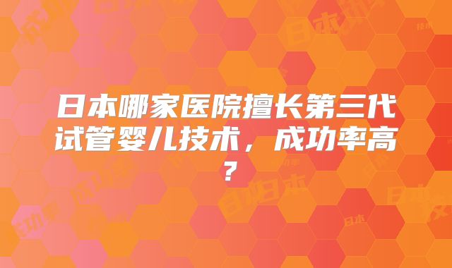 日本哪家医院擅长第三代试管婴儿技术，成功率高？