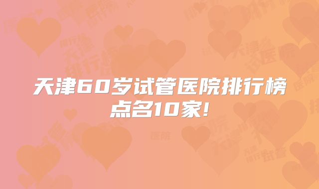 天津60岁试管医院排行榜点名10家!