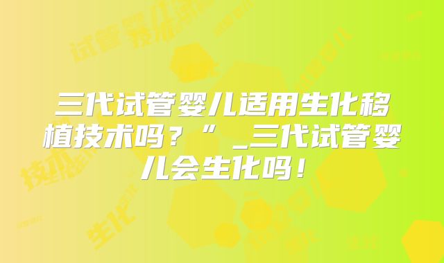 三代试管婴儿适用生化移植技术吗？”_三代试管婴儿会生化吗！